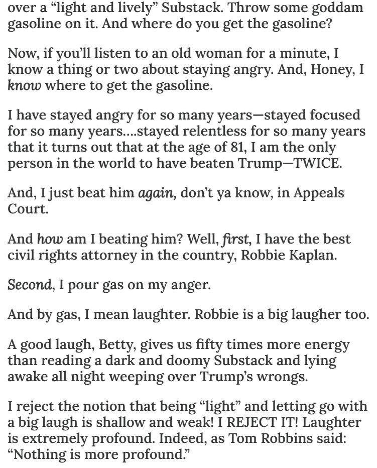Now, if you'll listen to an old woman for a minute, I know a thing or two about staying angry. And, Honey, I know where to get the gasoline. I have stayed angry for so many years - stayed focused for so many years.... stayed relentless so many years that it turns out that at the age of 81, I am the only person in the world to have beaten Trump - (all upper case) twice. And, I just beat him again, don't ya know, in Appeals Court. And how am I beating him? Well, first, I have the best civil rights attorney in the country, Robbie Kaplan. Second, I pour gas on my anger. And by gas, I mean laugher. Robbie is a big laugher too. A good laugh, Betty, gives us fifty times more energy than reading a dark and doomy Substack and lying awake all night weeping over Trump's wrongs. I reject the notion that being 