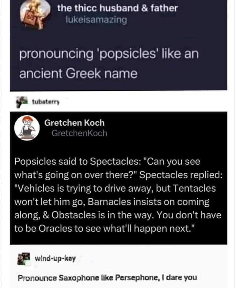 Screenshot av forumkonversation.

Postare 1: Pronouncing 'popsicles' like an ancient Greek name.

Postare 2: Popsicles said to Spectacles: "Can you see what's going on over there?" Spectacles replied: "Vehicles is trying to drive away, but Tentacles won't let him go. Barnacles insists on coming along & Obstacles is in the way. You don't have to be Oracles to see what'll happen next."

Postare 3: Pronounce Saxophone like Persephone, I dare you.
