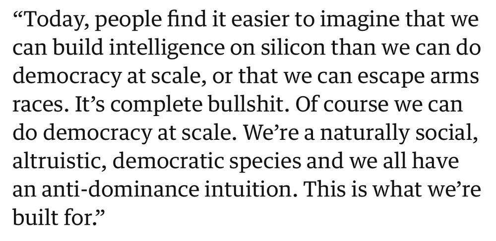 “Today, people find it easier to imagine that we can build intelligence on silicon than we can do democracy at scale, or that we can escape arms races. It’s complete bullshit. Of course we can do democracy at scale. We’re a naturally social, altruistic, democratic species and we all have an anti-dominance intuition. This is what we’re built for.”