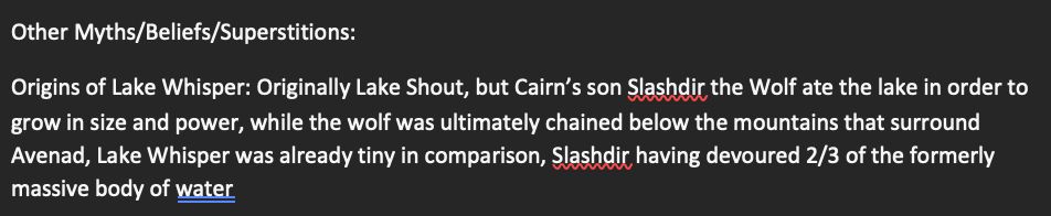 Origin legend of Lake Whisper:

"Origins of Lake Whisper: Originally Lake Shout, but Cairn’s son Slashdir the Wolf ate the lake in order to grow in size and power, while the wolf was ultimately chained below the mountains that surround Avenad, Lake Whisper was already tiny in comparison, Slashdir having devoured 2/3 of the formerly massive body of water"