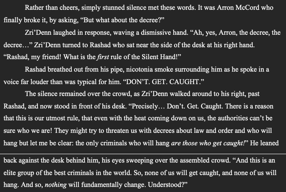 SNIPPET from Book 1 (Rise of Rogues) of the Rise of Villainy Quartet:

"Rather than cheers, simply stunned silence met these words. It was Arron McCord who finally broke it, by asking, “But what about the decree?”
	Zri’Denn laughed in response, waving a dismissive hand. “Ah, yes, Arron, the decree, the decree…” Zri’Denn turned to Rashad who sat near the side of the desk at his right hand. “Rashad, my friend! What is the first rule of the Silent Hand!”
	Rashad breathed out from his pipe, nicotonia smoke surrounding him as he spoke in a voice far louder than was typical for him. “DON’T. GET. CAUGHT.”
	The silence remained over the crowd, as Zri’Denn walked around to his right, past Rashad, and now stood in front of his desk. “Precisely… Don’t. Get. Caught. There is a reason that this is our utmost rule, that even with the heat coming down on us, the authorities can’t be sure who we are! They might try to threaten us with decrees about law and order and who will hang but let me be clear: the only criminals who will hang are those who get caught!” He leaned back against the desk behind him, his eyes sweeping over the assembled crowd. “And this is an elite group of the best criminals in the world. So, none of us will get caught, and none of us will hang. And so, nothing will fundamentally change. Understood?”"
