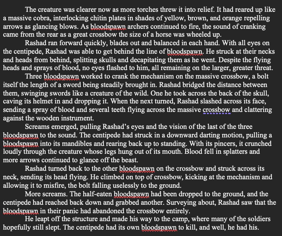 SNIPPET from The Second War:

The creature was clearer now as more torches threw it into relief. It had reared up like a massive cobra, interlocking chitin plates in shades of yellow, brown, and orange repelling arrows as glancing blows. As bloodspawn archers continued to fire, the sound of cranking came from the rear as a great crossbow the size of a horse was wheeled up.
Rashad ran forward quickly, blades out and balanced in each hand. With all eyes on the centipede, Rashad was able to get behind the line of bloodspawn. He struck at their necks and heads from behind, splitting skulls and decapitating them as he went. Despite the flying heads and sprays of blood, no eyes flashed to him, all remaining on the larger, greater threat.
Three bloodspawn worked to crank the mechanism on the massive crossbow, a bolt itself the length of a sword being steadily brought in. Rashad bridged the distance between them, swinging swords like a creature of the wild. One he took across the back of the skull, caving its helmet in and dropping it. When the next turned, Rashad slashed across its face, sending a spray of blood and several teeth flying across the massive crossbow and clattering against the wooden instrument.
Screams emerged, pulling Rashad’s eyes and the vision of the last of the three bloodspawn to the sound. The centipede had struck in a downward darting motion, pulling a bloodspawn into its mandibles and rearing back up to standing. With its pincers, it crunched loudly through the creature whose legs hung out of its mouth. Blood fell in splatters and more arrows continued to glance off the beast.
Rashad turned back to the other bloodspawn on the crossbow and struck across its neck, sending its head flying. He climbed on top of crossbow, kicking at the mechanism and allowing it to misfire, the bolt falling uselessly to the ground.
More screams. The half-eaten bloodspawn had been dropped to the ground, and the centipede had reached back down and grabbed another. Surveyin…