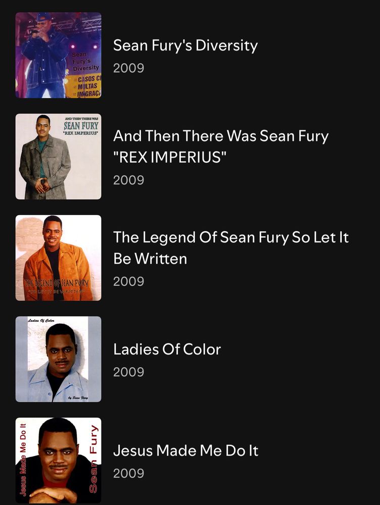 This is a screenshot of a Spotify list of the albums that Sean Fury released in 2009

The albums titles are:

1. Sean Fury’s Diversity
2. And then there was Sean Fury “Rex imperius
3. The Legend of Sean Fury so let it be written
4. Ladies of color 
5. Jesus Made it me do it 
