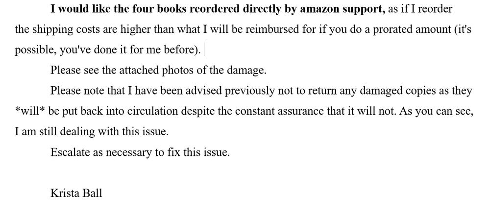I would like the four books reordered directly by amazon support, as if I reorder the shipping costs are higher than what I will be reimbursed for if you do a prorated amount (it's possible, you've done it for me before). 
Please see the attached photos of the damage.   
Please note that I have been advised previously not to return any damaged copies as they *will* be put back into circulation despite the constant assurance that it will not. As you can see, I am still dealing with this issue. 
Escalate as necessary to fix this issue.

Krista Ball
