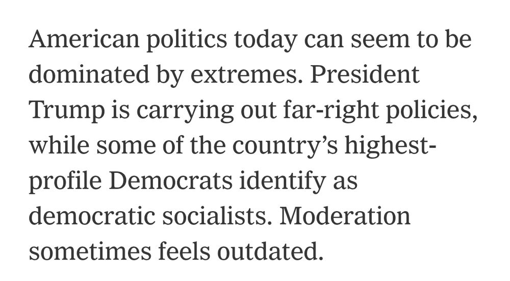 American politics today can seem to be dominated by extremes. President Trump is carrying out far-right policies, while some of the country's highest-profile Democrats identify as democratic socialists. Moderation sometimes feels outdated. 