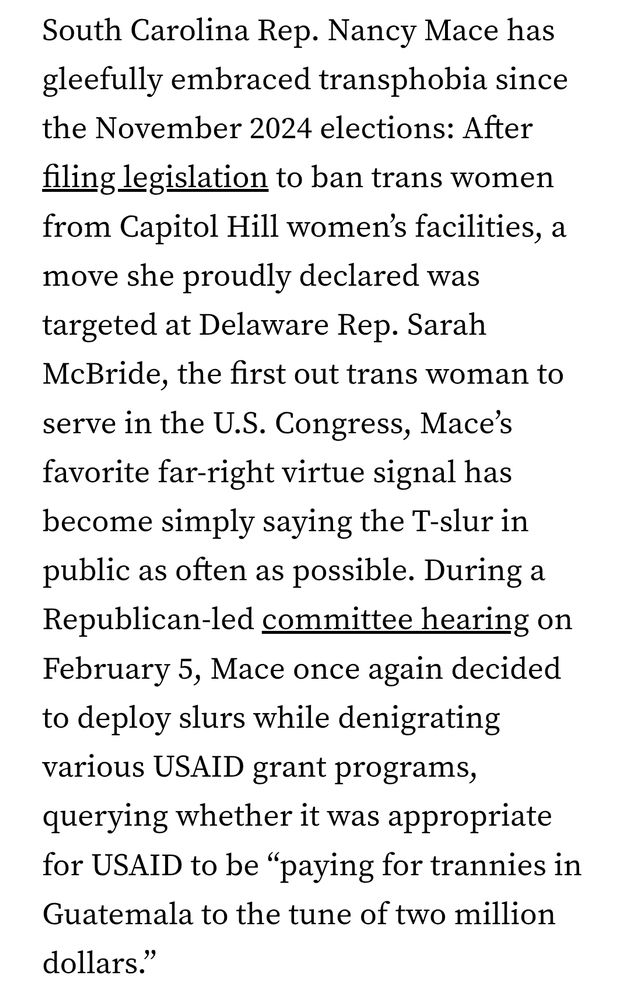 South Carolina Rep. Nancy Mace has gleefully embraced transphobia since the November 2024 elections: After filing legislation to ban trans women from Capitol Hill women’s facilities, a move she proudly declared was targeted at Delaware Rep. Sarah McBride, the first out trans woman to serve in the U.S. Congress, Mace’s favorite far-right virtue signal has become simply saying the T-slur in public as often as possible. During a Republican-led committee hearing on February 5, Mace once again decided to deploy slurs while denigrating various USAID grant programs, querying whether it was appropriate for USAID to be “paying for trannies in Guatemala to the tune of two million dollars.”