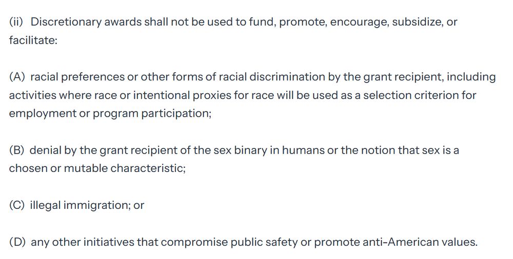 (i)    Discretionary awards must, where applicable, demonstrably advance the President’s policy priorities. 

(ii)   Discretionary awards shall not be used to fund, promote, encourage, subsidize, or facilitate:

(A)  racial preferences or other forms of racial discrimination by the grant recipient, including activities where race or intentional proxies for race will be used as a selection criterion for employment or program participation;

(B)  denial by the grant recipient of the sex binary in humans or the notion that sex is a chosen or mutable characteristic;

(C)  illegal immigration; or

(D)  any other initiatives that compromise public safety or promote anti-American values.