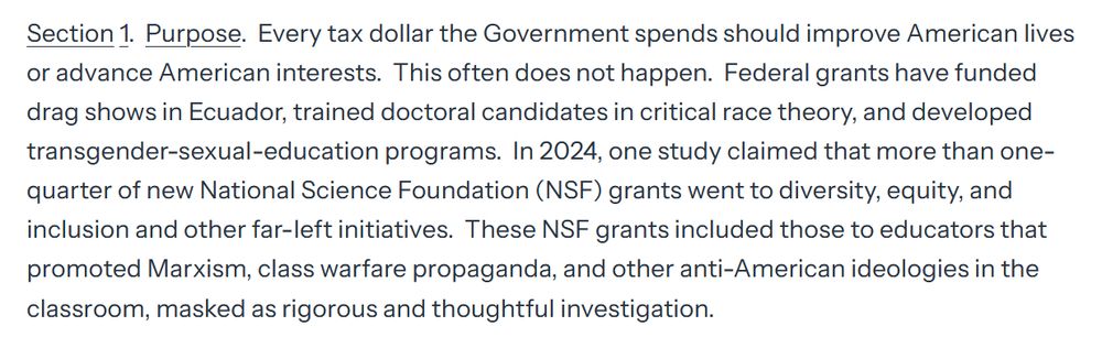Section 1.  Purpose.  Every tax dollar the Government spends should improve American lives or advance American interests.  This often does not happen.  Federal grants have funded drag shows in Ecuador, trained doctoral candidates in critical race theory, and developed transgender-sexual-education programs.  In 2024, one study claimed that more than one-quarter of new National Science Foundation (NSF) grants went to diversity, equity, and inclusion and other far-left initiatives.  These NSF grants included those to educators that promoted Marxism, class warfare propaganda, and other anti-American ideologies in the classroom, masked as rigorous and thoughtful investigation. 