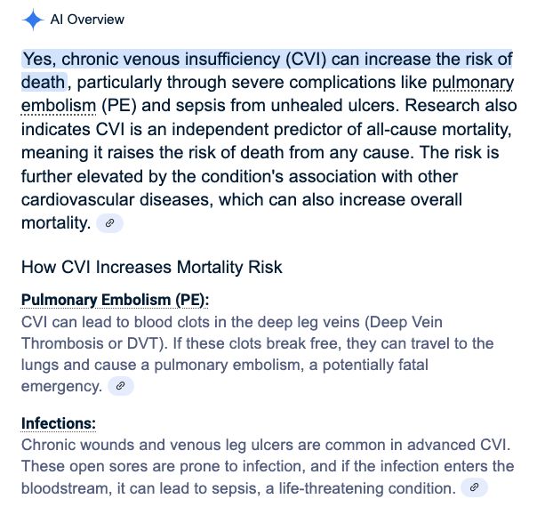 AI Overview Yes, chronic venous insufficiency (CVI) can increase the risk of death, particularly through severe complications like pulmonary embolism (PE) and sepsis from unhealed ulcers. Research also indicates CVI is an independent predictor of all-cause mortality, meaning it raises the risk of death from any cause. The risk is further elevated by the condition's association with other cardiovascular diseases, which can also increase overall mortality. How CVI Increases Mortality Risk Pulmonary Embolism (PE): . CVI can lead to blood clots in the deep leg veins (Deep Vein Thrombosis or DVT). If these clots break free, they can travel to the lungs and cause a pulmonary embolism, a potentially fatal emergency. Infections: . Chronic wounds and venous leg ulcers are common in advanced CVI. These open sores are prone to infection, and if the infection enters the bloodstream, it can lead to sepsis, a life-threatening condition. 