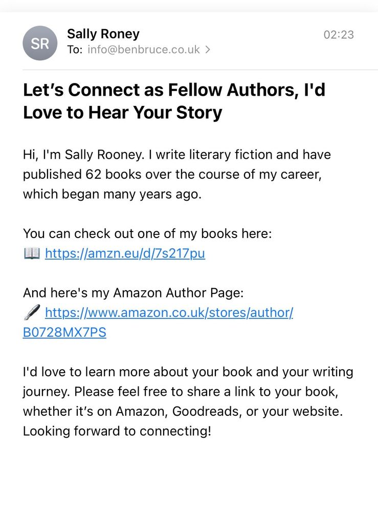 Email reads
Sally Roney
To: info@benbruce.co.uk >
02:23
Let's Connect as Fellow Authors, I'd Love to Hear Your Story
Hi, I'm Sally Rooney. I write literary fiction and have published 62 books over the course of my career, which began many years ago.
You can check out one of my books here:
https://amzn.eu/d/Zs217pu
And here's my Amazon Author Page:
https://www.amazon.co.uk/stores/author/
B0728MX7PS
I'd love to learn more about your book and your writing journey. Please feel free to share a link to your book, whether it's on Amazon, Goodreads, or your website.
Looking forward to connecting!