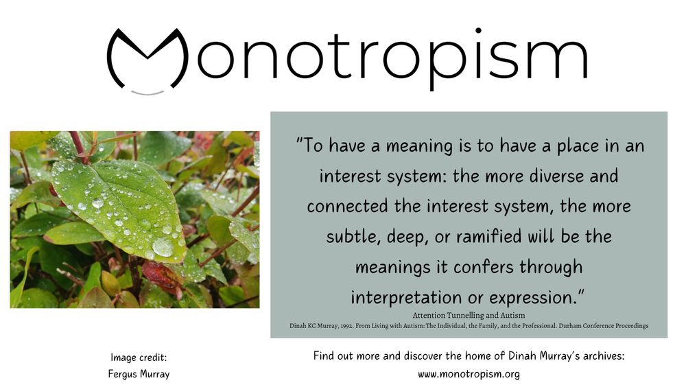 Image of rain drops on leaf (Credit Fergus Murray). Text reads: "To have a meaning is to have a place in an
interest system: the more diverse and
connected the interest system, the more
subtle, deep, or ramified will be the
meanings it confers through
interpretation or expression." Attention Tunnelling and Autism Dinah KC Murray, 1992. From Living with Autism: The Individual, the Family, and the Professional. Durham Conference Proceedings
Find out more and discover the home of Dinah Murray's archives:
www.monotropism.org