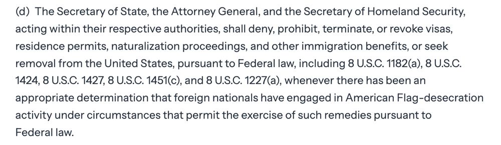 (d) The Secretary of State, the Attorney General, and the Secretary of Homeland Security, acting within their respective authorities, shall deny, prohibit, terminate, or revoke visas, residence permits, naturalization proceedings, and other immigration benefits, or seek removal from the United States, pursuant to Federal law, including 8 U.S.C. 1182(a), 8 U.S.C. 1424, 8 U.S.C. 1427, 8 U.S.C. 1451(c), and 8 U.S.C. 1227(a), whenever there has been an appropriate determination that foreign nationals have engaged in American Flag-desecration activity under circumstances that permit the exercise of such remedies pursuant to Federal law.