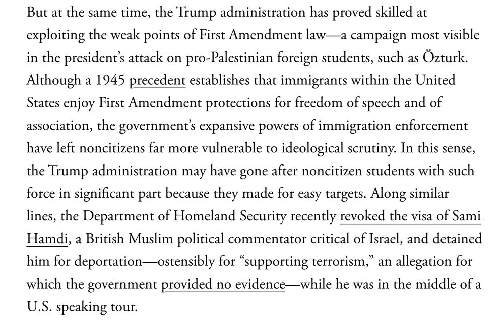But at the same time, the Trump administration has proved skilled at exploiting the weak points of First Amendment law—a campaign most visible in the president’s attack on pro-Palestinian foreign students, such as Özturk. Although a 1945 precedent establishes that immigrants within the United States enjoy First Amendment protections for freedom of speech and of association, the government’s expansive powers of immigration enforcement have left noncitizens far more vulnerable to ideological scrutiny. In this sense, the Trump administration may have gone after noncitizen students with such force in significant part because they made for easy targets. Along similar lines, the Department of Homeland Security recently revoked the visa of Sami Hamdi, a British Muslim political commentator critical of Israel, and detained him for deportation—ostensibly for “supporting terrorism,” an allegation for which the government provided no evidence—while he was in the middle of a U.S. speaking tour.