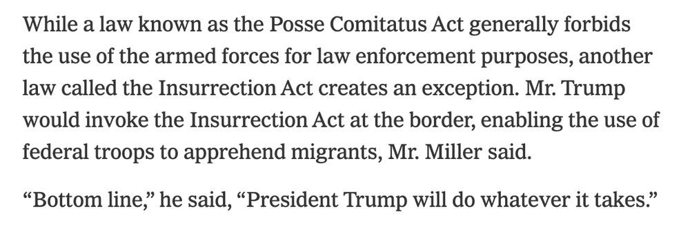 While a law known as the Posse Comitatus Act generally forbids the use of the armed forces for law enforcement purposes, another law called the Insurrection Act creates an exception. Mr. Trump would invoke the Insurrection Act at the border, enabling the use of federal troops to apprehend migrants, Mr. Miller said.

“Bottom line,” he said, “President Trump will do whatever it takes.”