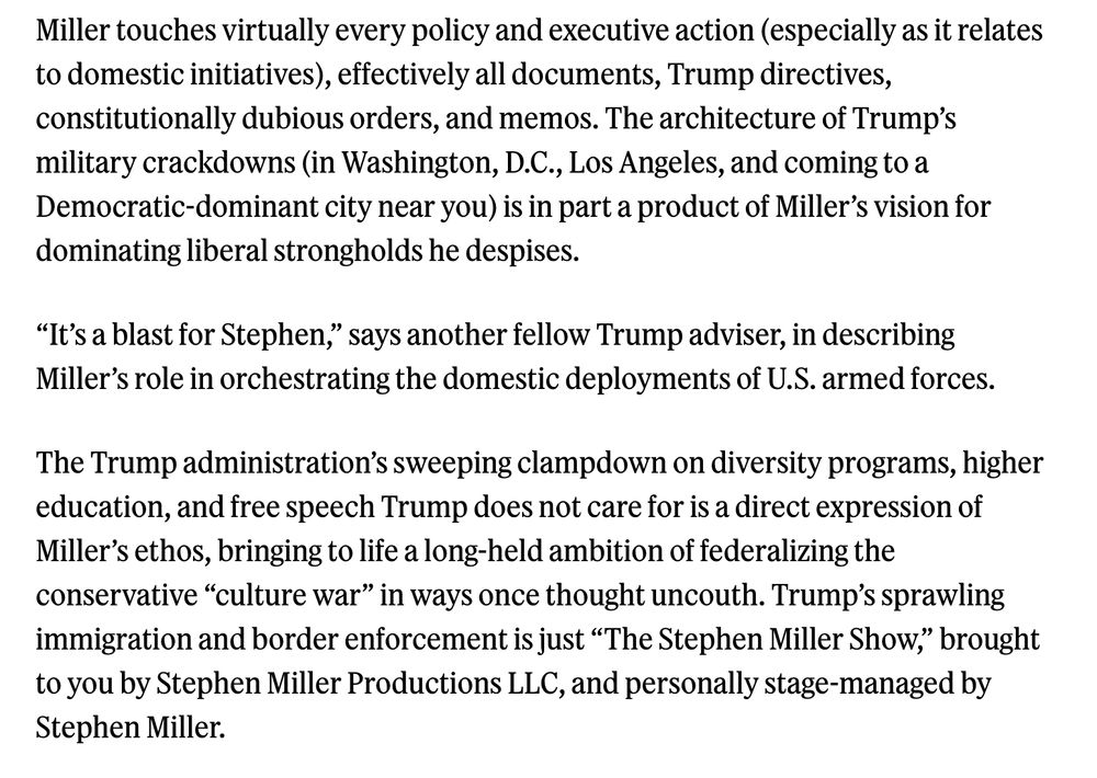 Miller touches virtually every policy and executive action (especially as it relates to domestic initiatives), effectively all documents, Trump directives, constitutionally dubious orders, and memos. The architecture of Trump’s military crackdowns (in Washington, D.C., Los Angeles, and coming to a Democratic-dominant city near you) is in part a product of Miller’s vision for dominating liberal strongholds he despises.

“It’s a blast for Stephen,” says another fellow Trump adviser, in describing Miller’s role in orchestrating the domestic deployments of U.S. armed forces.

The Trump administration’s sweeping clampdown on diversity programs, higher education, and free speech Trump does not care for is a direct expression of Miller’s ethos, bringing to life a long-held ambition of federalizing the conservative “culture war” in ways once thought uncouth. Trump’s sprawling immigration and border enforcement is just “The Stephen Miller Show,” brought to you by Stephen Miller Productions LLC, and personally stage-managed by Stephen Miller.