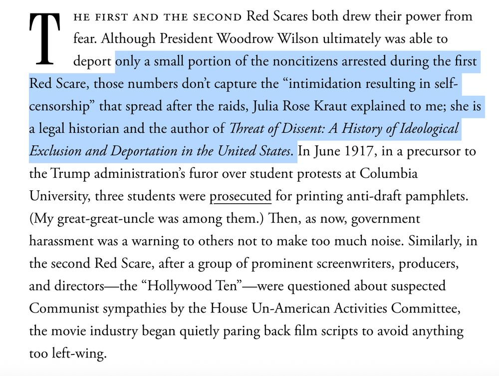 The first and the second Red Scares both drew their power from fear. Although President Woodrow Wilson ultimately was able to deport only a small portion of the noncitizens arrested during the first Red Scare, those numbers don’t capture the “intimidation resulting in self-censorship” that spread after the raids, Julia Rose Kraut explained to me; she is a legal historian and the author of Threat of Dissent: A History of Ideological Exclusion and Deportation in the United States. In June 1917, in a precursor to the Trump administration’s furor over student protests at Columbia University, three students were prosecuted for printing anti-draft pamphlets. (My great-great-uncle was among them.) Then, as now, government harassment was a warning to others not to make too much noise. Similarly, in the second Red Scare, after a group of prominent screenwriters, producers, and directors—the “Hollywood Ten”—were questioned about suspected Communist sympathies by the House Un-American Activities Committee, the movie industry began quietly paring back film scripts to avoid anything too left-wing.