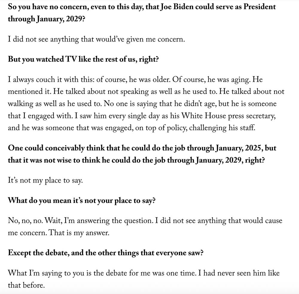 So you have no concern, even to this day, that Joe Biden could serve as President through January, 2029?

I did not see anything that would’ve given me concern.

But you watched TV like the rest of us, right?

I always couch it with this: of course, he was older. Of course, he was aging. He mentioned it. He talked about not speaking as well as he used to. He talked about not walking as well as he used to. No one is saying that he didn’t age, but he is someone that I engaged with. I saw him every single day as his White House press secretary, and he was someone that was engaged, on top of policy, challenging his staff.

One could conceivably think that he could do the job through January, 2025, but that it was not wise to think he could do the job through January, 2029, right?

It’s not my place to say.

What do you mean it’s not your place to say?

No, no, no. Wait, I’m answering the question. I did not see anything that would cause me concern. That is my answer.

Except the debate, and the other things that everyone saw?

What I’m saying to you is the debate for me was one time. I had never seen him like that before.

