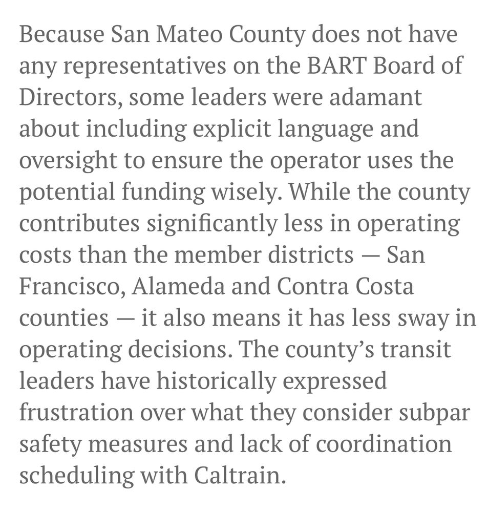 Because San Mateo County does not have any representatives on the BART Board of Directors, some leaders were adamant about including explicit language and oversight to ensure the operator uses the potential funding wisely. While the county contributes significantly less in operating costs than the member districts — San Francisco, Alameda and Contra Costa counties — it also means it has less sway in operating decisions. The county’s transit leaders have historically expressed frustration over what they consider subpar safety measures and lack of coordination scheduling with Caltrain.