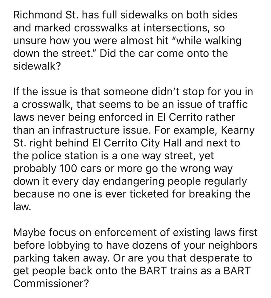 Richmond St. has full sidewalks on both sides and marked crosswalks at intersections, so unsure how you were almost hit “while walking down the street.” Did the car come onto the sidewalk? 

If the issue is that someone didn’t stop for you in a crosswalk, that seems to be an issue of traffic laws never being enforced in El Cerrito rather than an infrastructure issue. For example, Kearny St. right behind El Cerrito City Hall and next to the police station is a one way street, yet probably 100 cars or more go the wrong way down it every day endangering people regularly because no one is ever ticketed for breaking the law. 

Maybe focus on enforcement of existing laws first before lobbying to have dozens of your neighbors parking taken away. Or are you that desperate to get people back onto the BART trains as a BART Commissioner?