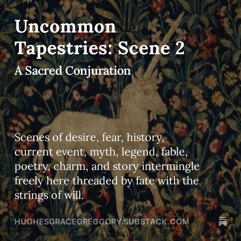 Text on a floral background with a white unicorn at the center—

Uncommon Tapestries: Scene 2
A Sacred Conjuration

Scenes of desire, fear, history, current event, myth, legend, fable, poetry, charm, and story intermingle freely here threaded by fate with the strings of will. Each tapestry can stand alone, but together they make a wondrous treasury of days.

hughesgracegreggory.substack.com
