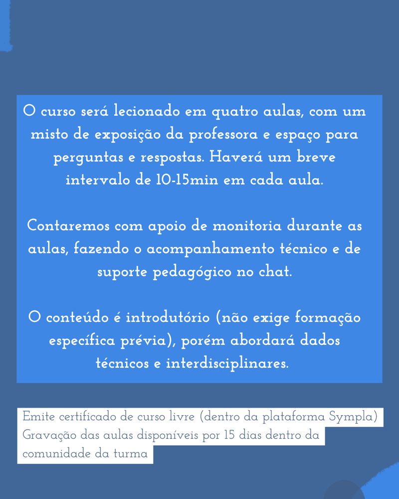 O curso será lecionado em quatro aulas, com um misto de exposição da professora e espaço para perguntas e respostas. Haverá um breve intervalo de 10-15min em cada aula.

Contaremos com apoio de monitoria durante as aulas, fazendo o acompanhamento técnico e de suporte pedagógico no chat.

O conteúdo é introdutório (não exige formação específica prévia), porém abordará dados técnicos e interdisciplinares. 
Emite certificado de curso livre (dentro da plataforma Sympla)
Gravação das aulas disponíveis por 15 dias dentro da comunidade da turma
