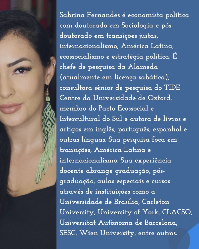 Sabrina Fernandes é economista política com doutorado em Sociologia e pós-doutorado em transições justas, internacionalismo, América Latina, ecossocialismo e estratégia política. É chefe de pesquisa da Alameda (atualmente em licença sabática), consultora sênior de pesquisa do TIDE Centre da Universidade de Oxford, membro do Pacto Ecossocial e Intercultural do Sul e autora de livros e artigos em inglês, português, espanhol e outras línguas. Sua pesquisa foca em transições, América Latina e internacionalismo. Sua experiência docente abrange graduação, pós-graduação, aulas especiais e cursos através de instituições como a Universidade de Brasília, Carleton University, University of York, CLACSO, Universitat Autònoma de Barcelona, SESC, Wien University, entre outros.