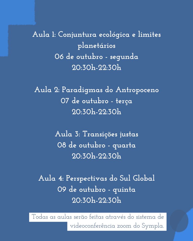 Aula 1: Conjuntura ecológica e limites planetários
06 de outubro - segunda
20:30h-22:30h

Aula 2: Paradigmas do Antropoceno
07 de outubro - terça
20:30h-22:30h

Aula 3: Transições justas
08 de outubro - quarta
20:30h-22:30h

Aula 4: Perspectivas do Sul Global
09 de outubro - quinta
20:30h-22:30h
Todas as aulas serão feitas através do sistema de videoconferência zoom do Sympla.