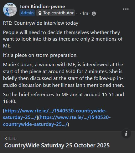 Tom Kindlon-pwme
Admin
Top contributor
  ·   · tpdnseoSro4l48cmu994m65fa763a37ig12hu75h1tgg35ah9hm442801361  ·
RTE: Countrywide interview today
People will need to decide themselves whether they want to look into this as there are only 2 mentions of ME.
It's a piece on storm preparation.
Marie Curran, a woman with ME, is interviewed at the start of the piece at around 9:30 for 7 minutes. She is briefly then discussed at the start of the follow-up in-studio discussion but her illness isn't mentioned then.
So the brief references to ME are at around 15:51 and 16:40.
[https://www.rte.ie/.../1540530-countrywide-saturday-25.../](https://www.rte.ie/.../1540530-countrywide-saturday-25.../)
rte.ie
CountryWide Saturday 25 October 2025
