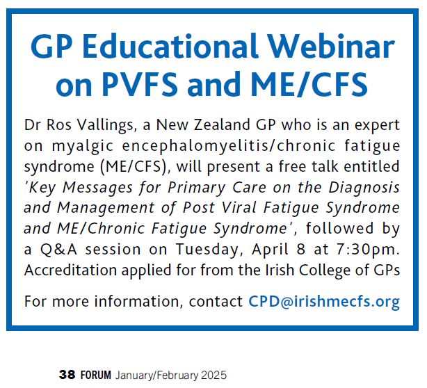 GP Educational Webinar
on PVFS and ME/CFS
Dr Ros Vallings, a New Zealand GP who is an expert
on myalgic encephalomyelitis/chronic fatigue
syndrome (ME/CFS), will present a free talk entitled
'Key Messages for Primary Care on the Diagnosis
and Management of Post Viral Fatigue Syndrome
and ME/Chronic Fatigue Syndrome', followed by
a Q&A session on Tuesday, April 8 at 7:30pm.
Accreditation applied for from the Irish College of GPs
For more information, contact CPD@irishmecfs.org

38 FORUM January/February 2025
