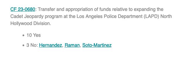 text: 
CF 23-0680: Transfer and appropriation of funds relative to expanding the Cadet Jeopardy program at the Los Angeles Police Department (LAPD) North Hollywood Division.

    10 Yes

    3 No: Hernandez, Raman, Soto-Martinez