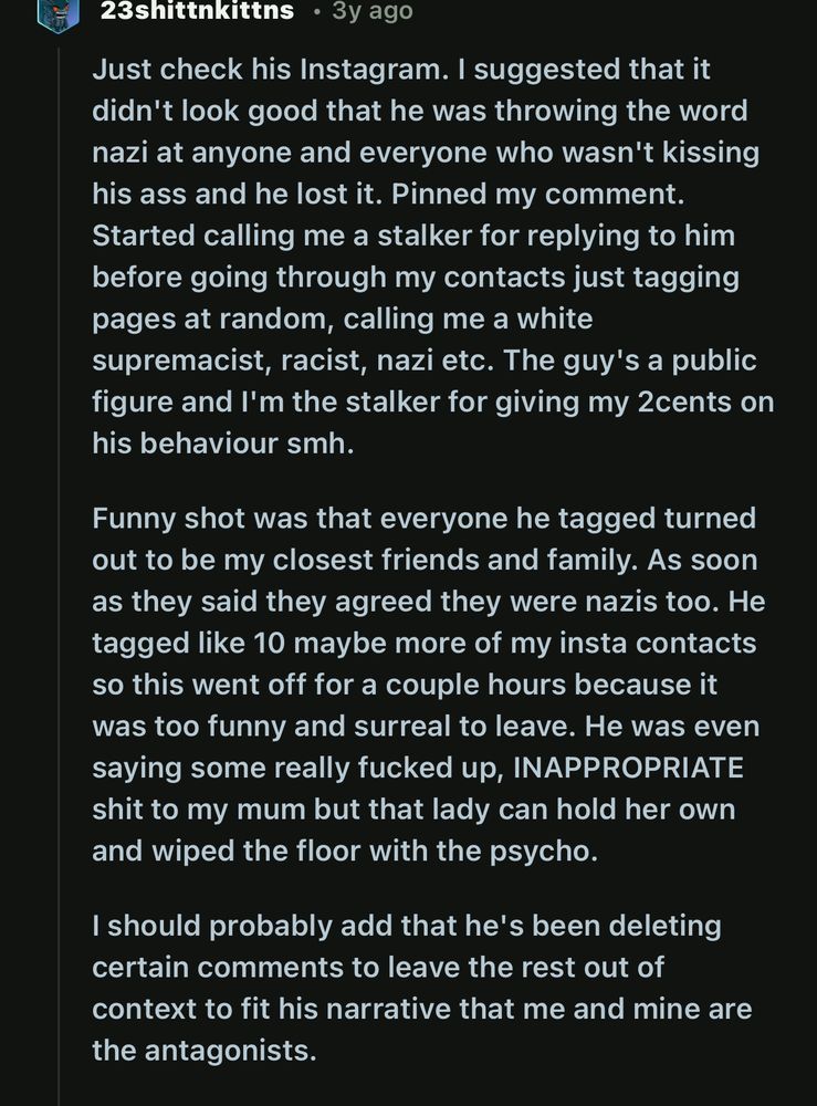 23shittnkittns • 3y ago on reddit:
Just check his Instagram. I suggested that it didn't look good that he was throwing the word nazi at anyone and everyone who wasn't kissing his ass and he lost it. Pinned my comment.
Started calling me a stalker for replying to him before going through my contacts just tagging pages at random, calling me a white supremacist, racist, nazi etc. The guy's a public figure and l'm the stalker for giving my 2cents on his behaviour smh.
Funny shot was that everyone he tagged turned out to be my closest friends and family. As soon as they said they agreed they were nazis too. He tagged like 10 maybe more of my insta contacts so this went off for a couple hours because it was too funny and surreal to leave. He was even saying some really fucked up, INAPPROPRIATE shit to my mum but that lady can hold her own and wiped the floor with the psycho.
I should probably add that he's been deleting certain comments to leave the rest out of context to fit his narrative that me and mine are the antagonists.