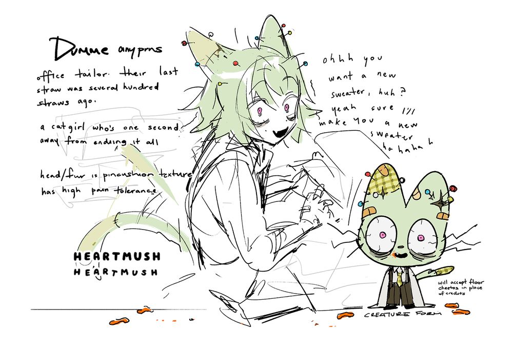 DUMME (any pronouns)
office tailor. their last straw was several hundred straws ago. 
a catgirl who's one second away from ending it all.

- head/fur is pincushion texture
- has high pain tolerance

"Ohh you want a new sweater, huh? Yeah sure I'll make you a new sweater hahahahahaha"

A sketch page of a green-haired, pink-eyed catgirl working on a sewing machine. She has a messy looking haircut down to her shoulders, and patchwork pattern on her ears. There are various sewing pins sticking out from her head. Her expression looks slightly manic; she has bloodshot eyes, teeny tiny pupils, deep eyebags, and an soulless smile.

On the bottom right corner is her "creature form", a green stuffed plushie cat with wiry whiskers and the same bloodshot, empty smile. It is wearing an office shirt with oversized sleeves, dark olive green suspender pants, and a plaid green tie. There are various band-aids on its body. Orange cheeto dust stains the corner of its mouth.