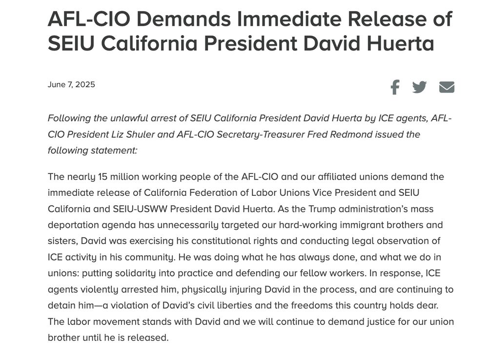 Screenshot of a press release from AFL-CIO President Liz Shuler and Secretary-Treasurer Fred Redmond: "The nearly 15 million working people of the AFL-CIO and our affiliated unions demand the immediate release of California Federation of Labor Unions Vice President and SEIU California and SEIU-USWW President David Huerta. As the Trump administration’s mass deportation agenda has unnecessarily targeted our hard-working immigrant brothers and sisters, David was exercising his constitutional rights and conducting legal observation of ICE activity in his community. He was doing what he has always done, and what we do in unions: putting solidarity into practice and defending our fellow workers. In response, ICE agents violently arrested him, physically injuring David in the process, and are continuing to detain him—a violation of David’s civil liberties and the freedoms this country holds dear. The labor movement stands with David and we will continue to demand justice for our union brother until he is released."
