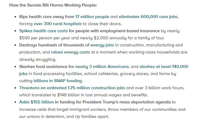 How the Senate Bill Harms Working People:

Rips health care away from 17 million people and eliminates 600,000 care jobs, forcing over 300 rural hospitals to close their doors.
Spikes health care costs for people with employment-based insurance by nearly $500 per person per year and nearly $2,000 annually for a family of four.
Destroys hundreds of thousands of energy jobs in construction, manufacturing and production, and raises energy costs at a moment when working-class households are already struggling.
Slashes food assistance for nearly 3 million Americans, and slashes at least 140,000 jobs in food processing facilities, school cafeterias, grocery stores, and farms by cutting billions in SNAP funding.
Threatens an estimated 1.75 million construction jobs and over 3 billion work hours, which translates to $148 billion in lost annual wages and benefits.
Adds $155 billion in funding for President Trump’s mass deportation agenda to increase raids that target immigrant workers, throw members of our communities and our unions in detention, and rip families apart.