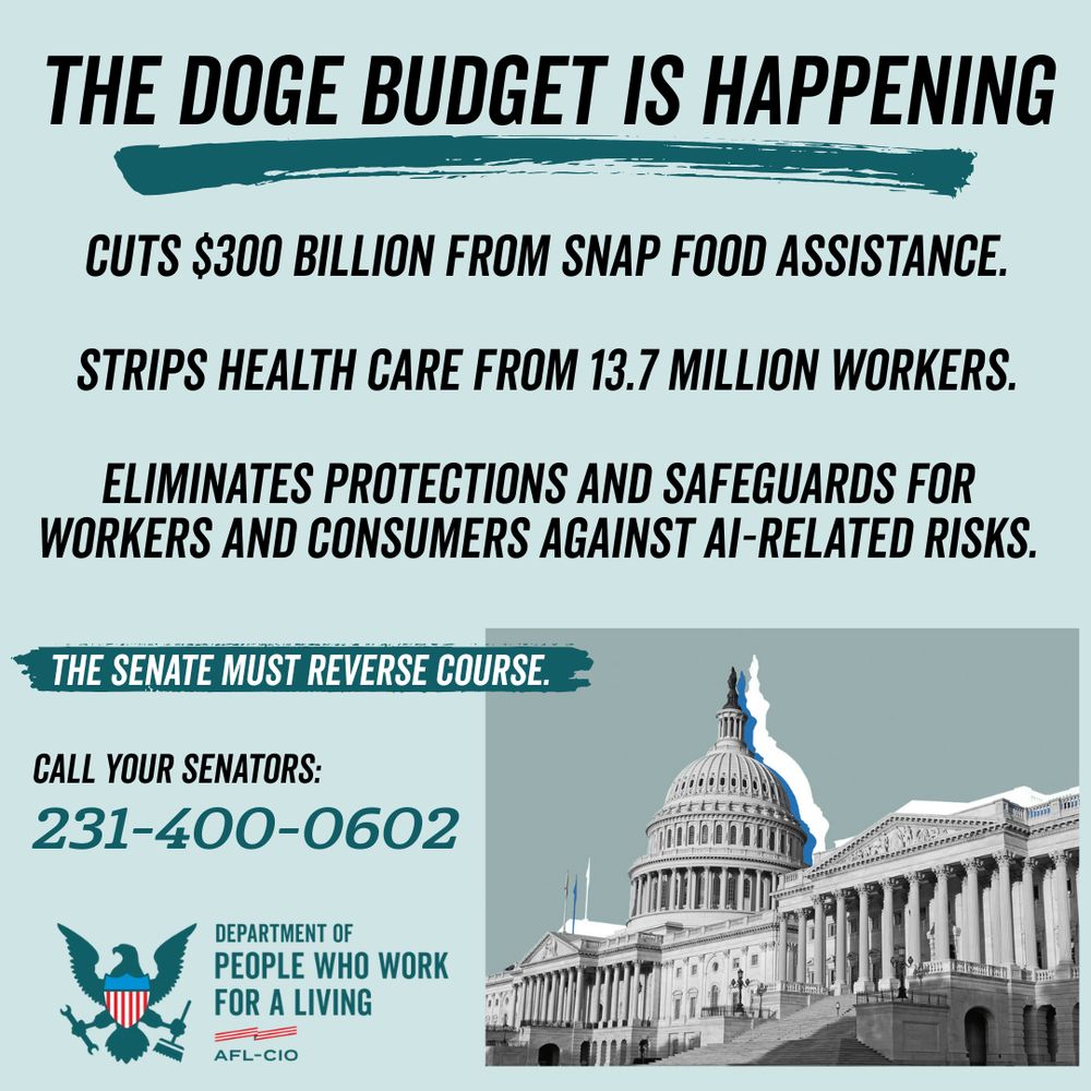 The DOGE budget is happening. cuts $300 billion from SNAP Food Assistance. Strips health care from 13.7 MILLION workers. Eliminates protections and safeguards for workers and consumers against AI-related risks. The Senate must reverse course. Call your Senators: 231-400-0602