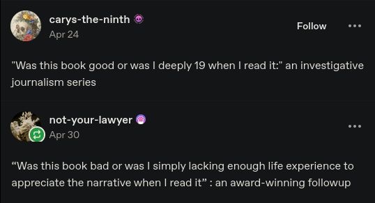 Text of a social media post.

Carys-the-ninth: "Was this book good or was I deeply 19 when I read it" an investigative journalism series.

not-your-lawyer: "was this book bad or was I simply lacking enough life experience to appreciate the narrative when I read it" : an award winning followup 
