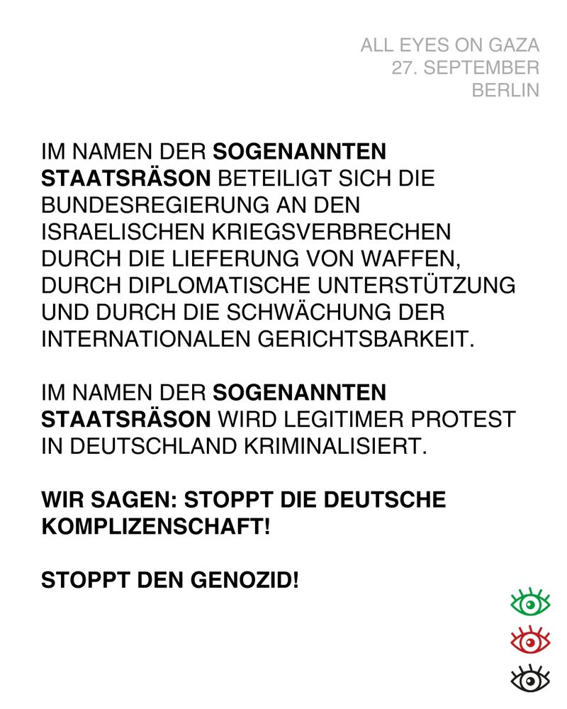 Im Namen der *sogenannten Staatsräson* beteiligt sich die Bundesregierung an den israelischen Kriegsverbrechen durch die Lieferung von Waffen, durch diplomatische Unterstützung und durch die Schwächung der internationalen Gerichtsbarkeit. 
Im Namen der sogenannten Staatsräson wird legitimer Protest in Deutschland kriminalisiert.
Wir sagen Stoppt die deutsche Komplizenschaft!
Stopt den Genozid!

