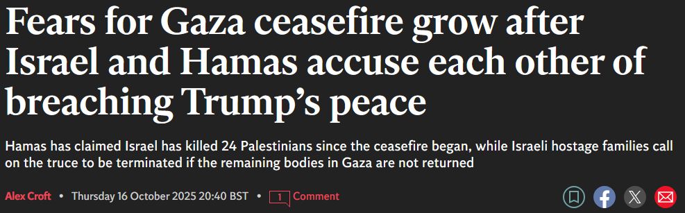news headline: "Fears for Gaza ceasfire grow after Israel and Hamas accuse each other of breaching Trump's peace."

subline: "Hamas has claimed Israel has killed 24 Palestinians since the ceasefire began, while Israeli hostage families call on the truce to be terminated if the remaining bodies in Gaza are not returned"

author Alex Croft, published Thursday Octover 16th at 2040 BST