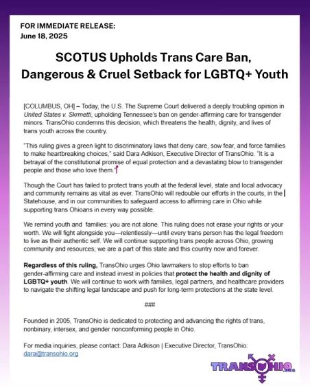 Today, the U.S. The Supreme Court delivered a deeply troubling opinion in United States v. Skrmetti, upholding Tennessee’s ban on gender-affirming care for transgender minors. TransOhio condemns this decision, which threatens the health, dignity, and lives of trans youth across the country.

“This ruling gives a green light to discriminatory laws that deny care, sow fear, and force families to make heartbreaking choices,” said Dara Adkison, Executive Director of TransOhio. “It is a betrayal of the constitutional promise of equal protection and a devastating blow to transgender people and those who love them.”

Though the Court has failed to protect trans youth at the federal level, state and local advocacy and community remains as vital as ever. TransOhio will redouble our efforts in the courts, in the Statehouse, and in our communities to safeguard access to affirming care in Ohio while supporting trans Ohioans in every way possible.

We remind youth and  families: you are not alone. This ruling does not erase your rights or your worth. We will fight alongside you—relentlessly—until every trans person has the legal freedom to live as their authentic self. We will continue supporting trans people across Ohio, growing community and resources; we are a part of this state and this country now and forever.

Regardless of this ruling, TransOhio urges Ohio lawmakers to stop efforts to ban gender-affirming care and instead invest in policies that protect the health and dignity of LGBTQ+ youth. We will continue to work with families, legal partners, and healthcare providers to navigate the shifting legal landscape and push for long-term protections at the state level.