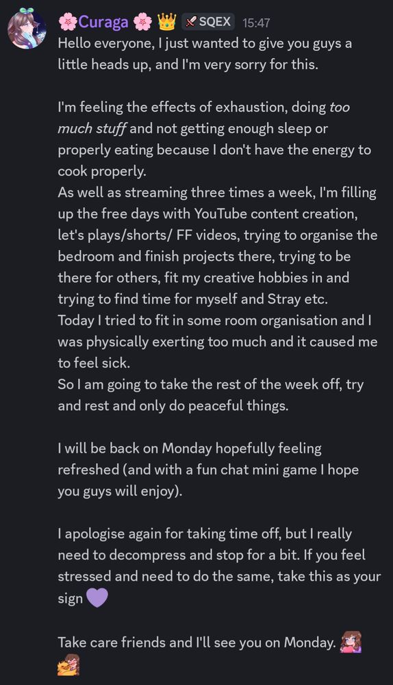 Hello everyone, I just wanted to give you guys a little heads up, and I'm very sorry for this.
I'm feeling the effects of exhaustion, doing *too much stuff* and not getting enough sleep or properly eating because I don't have the energy to cook properly.
As well as streaming three times a week, I'm filling up the free days with YouTube content creation, let's plays/shorts/ FF videos, trying to organise the bedroom and finish projects there, trying to be there for others, fit my creative hobbies in and trying to find time for myself and Stray etc. 
Today I tried to fit in some room organisation and I was physically exerting too much and it caused me to feel sick.
So I am going to take the rest of the week off, try and rest and only do peaceful things.
I will be back on Monday hopefully feeling refreshed (and with a fun chat mini game I hope you guys will enjoy).
I apologise again for taking time off, but I really need to decompress and stop for a bit. If you feel stressed and need to do the same, take this as your sign 💜

Take care friends and I'll see you on Monday. 