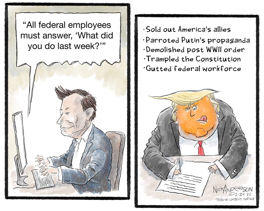 Left: Musk at computer… “all federal employees must answer what they did last week”

Right: Trump struggling to write his answer, tongue stuck out, feverish concentration, orange make up fading at the edges…

“ - Sold out America’s allies
- Parroted Putin‘s propaganda
- Demolished post WW II order
- Trampled the constitution
- Gutted federal workforce”