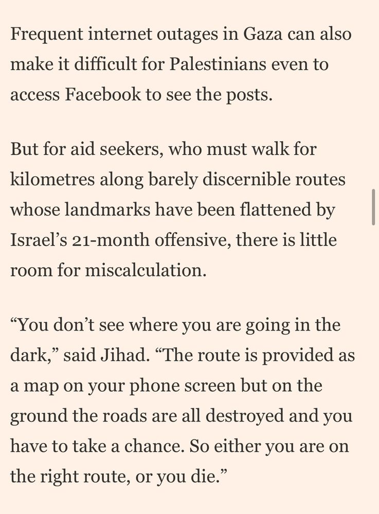 Frequent internet outages in Gaza can also make it difficult for Palestinians even to access Facebook to see the posts.

But for aid seekers, who must walk for kilometres along barely discernible routes whose landmarks have been flattened by Israel’s 21-month offensive, there is little room for miscalculation.

“You don’t see where you are going in the dark,” said Jihad. “The route is provided as a map on your phone screen but on the ground the roads are all destroyed and you have to take a chance. So either you are on the right route, or you die.”
