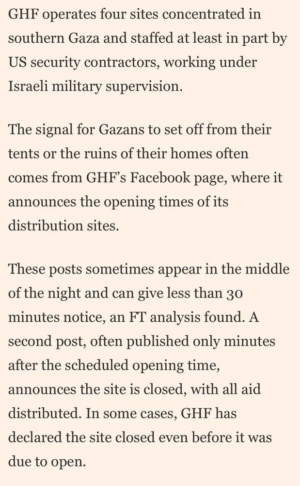 GHF operates four sites concentrated in southern Gaza and staffed at least in part by US security contractors, working under Israeli military supervision.

The signal for Gazans to set off from their tents or the ruins of their homes often comes from GHF’s Facebook page, where it announces the opening times of its distribution sites.

These posts sometimes appear in the middle of the night and can give less than 30 minutes notice, an FT analysis found. A second post, often published only minutes after the scheduled opening times, announces the site is closed, with all aid distributed. In some cases, GHF has declared the site closed even before it was due to open.