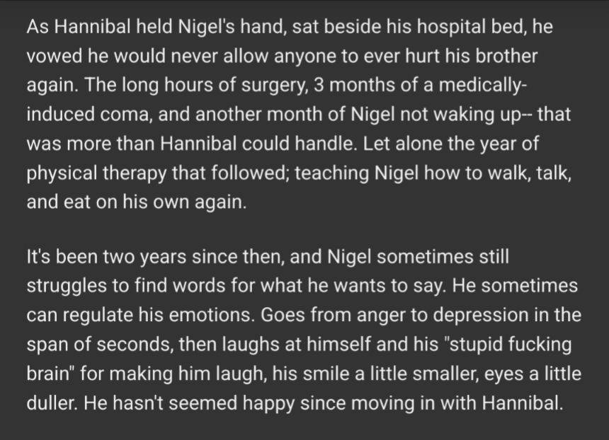 As Hannibal held Nigel's hand, sat beside his hospital bed, he vowed he would never allow anyone to ever hurt his brother again. The long hours of surgery, 3 months of a medically-induced coma, and another month of Nigel not waking up-- that was more than Hannibal could handle. Let alone the year of physical therapy that followed; teaching Nigel how to walk, talk, and eat on his own again.

It's been two years since then, and Nigel sometimes still struggles to find words for what he wants to say. He sometimes can regulate his emotions. Goes from anger to depression in the span of seconds, then laughs at himself and his "stupid fucking brain" for making him laugh, his smile a little smaller, eyes a little duller. He hasn't seemed happy since moving in with Hannibal.

