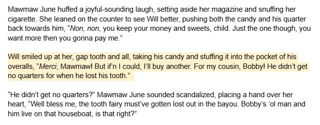 Mawmaw June huffed a joyful-sounding laugh, setting aside her magazine and snuffing her cigarette. She leaned on the counter to see Will better, pushing both the candy and his quarter back towards him, “Non, non, you keep your money and sweets, child. Just the one though, you want more then you gonna pay me.”

Will smiled up at her, gap tooth and all, taking his candy and stuffing it into the pocket of his overalls, “Merci, Mawmaw! But if’n I could, I’ll buy another. For my cousin, Bobby! He didn’t get no quarters for when he lost his tooth.”

“He didn’t get no quarters?” Mawmaw June sounded scandalized, placing a hand over her heart, “Well bless me, the tooth fairy must’ve gotten lost out in the bayou. Bobby’s ‘ol man and him live on that houseboat, is that right?”
