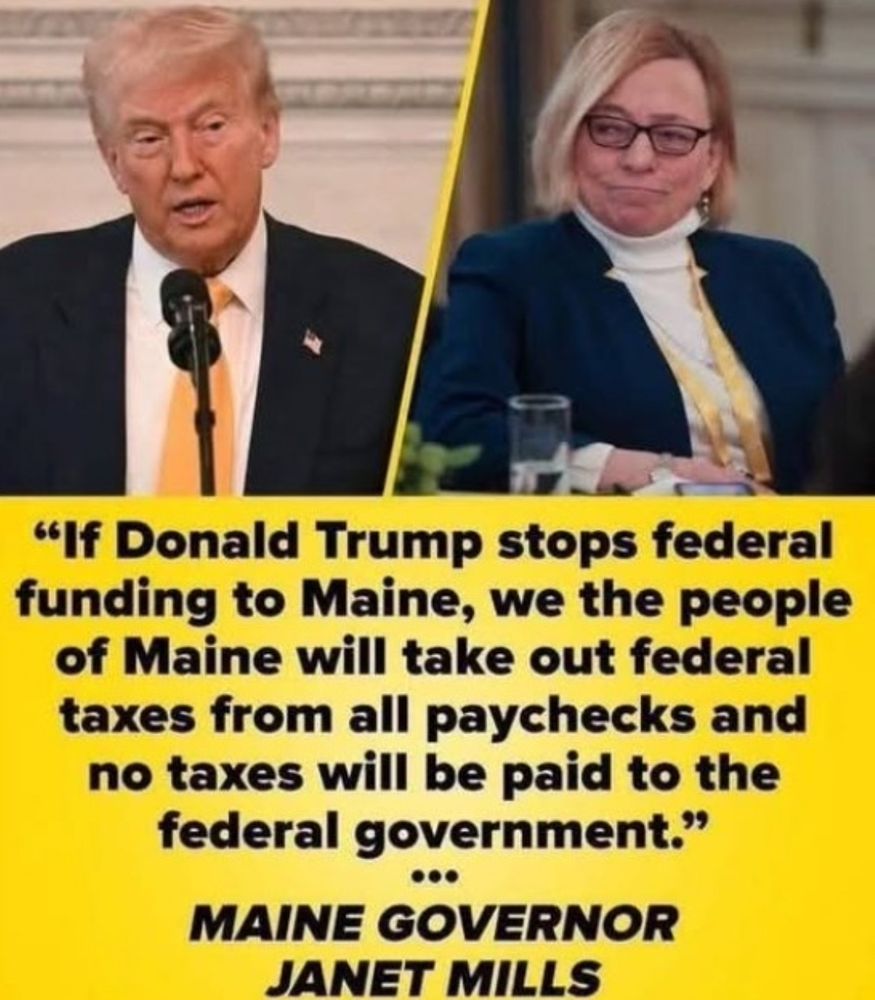 The image at the top is a picture of Trump on the left and Maine Governor Janet Mills on the right. The text below is a quote from Janet Mills directed at Donald -
“If Donald Trump stops federal funding to Maine, we the people of Maine will take out federal taxes from all paychecks and no taxes will be paid to the federal government”.