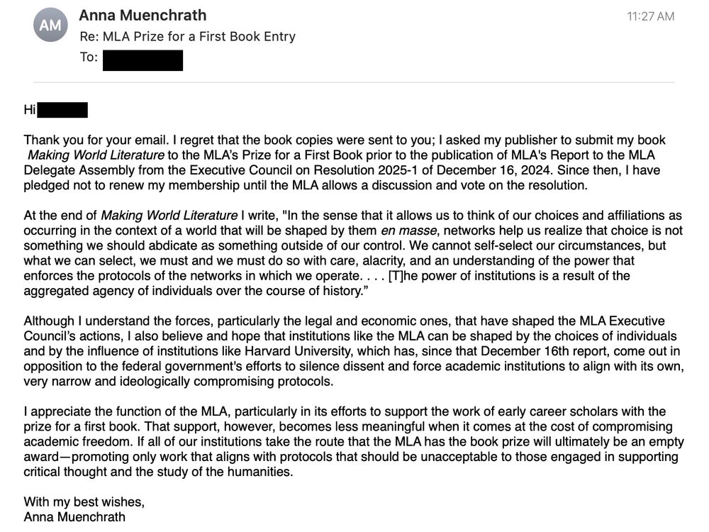 Thank you for your email. I regret that the book copies were sent to you; I asked my publisher to submit my book Making World Literature to the MLA’s Prize for a First Book prior to the publication of MLA's Report to the MLA Delegate Assembly [ ] of December 16, 2024. Since then, I have pledged not to renew my membership until MLA allows a discussion and vote on the resolution. 
At the end of Making World Literature I write, "In the sense that it allows us to think of our choices and affiliations as occurring in the context of a world that will be shaped by them en masse, networks help us realize that choice is not something we should abdicate as something outside of our control. We cannot self-select our circumstances, but what we can select, we must and we must do so with care, alacrity, and an understanding of the power that enforces the protocols of the networks in which we operate. . . . [T]he power of institutions is a result of the aggregated agency of individuals over the course of history.” 
Although I understand the forces that have shaped the MLA Executive Council’s actions, I also believe and hope that institutions like the MLA can be shaped by the choices of individuals and by the influence of institutions like Harvard who have, since that December 16th report, come out in opposition to the federal government's efforts to silence dissent and force academic institutions to align with its own, very narrow and ideologically compromising protocols.
I appreciate the function of the MLA, particularly in its efforts to support the work of early career scholars with the prize for a first book. That support, however, becomes less meaningful when it comes at the cost of compromising our academic freedom. If all of our institutions take the route that the MLA has, ultimately the book prize will be an empty award—promoting only work that aligns with protocols that should be unacceptable to those engaged in supporting critical thought and the study of humanity.