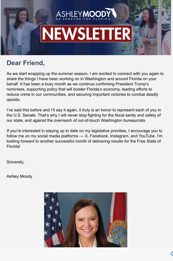 Dear Friend Letter from Ashley Moody “As we start wrapping up the summer season, I am excited to connect with you again and share what I have been working on in Washington and Florida Confirming F47’s nominees and supporting policy that will bolster Fl’s economy Leading crime reduction effort Moody is continuing to fight for fiscal Sanity and against overreach and out touch Washington bureaucrats