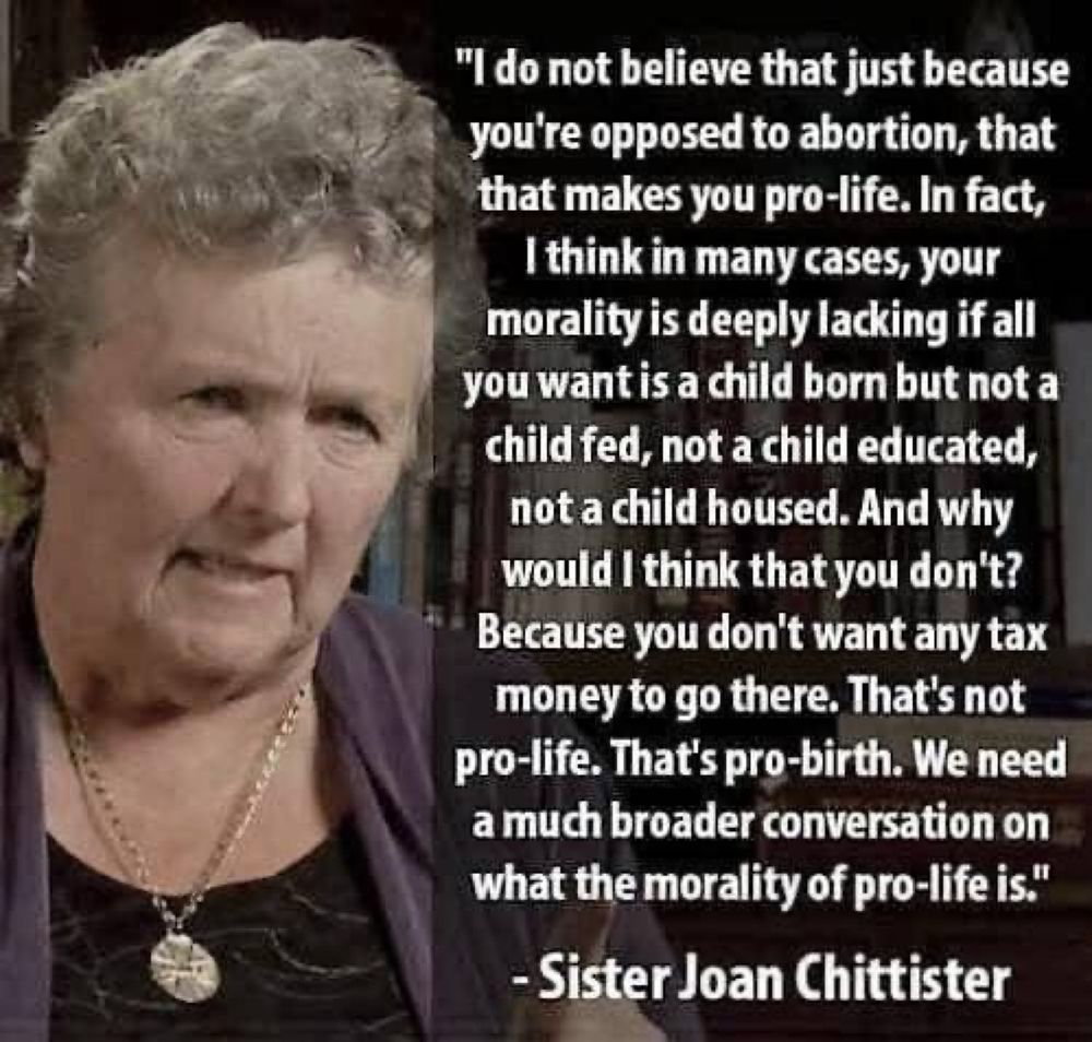 I do not believe just because you’re opposed to abortion, that makes you pro life
In fact I think in many cases, your morality is deeply lacking if all you want is a child born, but not a child fed, not a child educated, not a child housed
And why would you think that you don’t 
Because you don’t want any tax money to go there
That’s not pro-life
That’s pro-birth
We need a much broader conversation
on what the morality of pro life

Sister Joan Chittish 