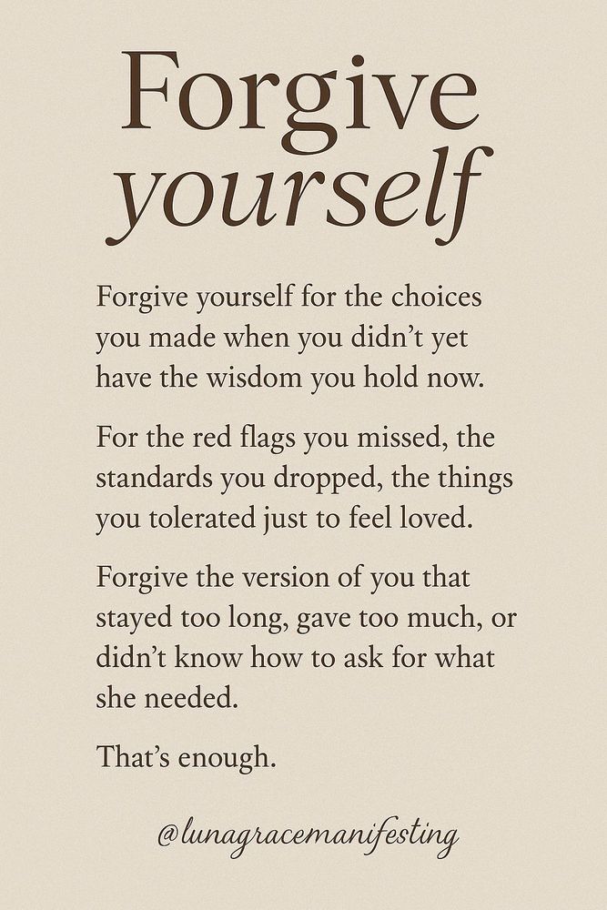 Forgive Yourself Forgive yourself for the choices you made when you didn’t yet have the wisdom you hold now For the red flags you missed, the standards you dropped, the things you tolerated just to feel loved Forgive the version of you that stayed too long g, gave too much or didn’t know how to ask for what she needed That’s enough @lunagracemanifesting